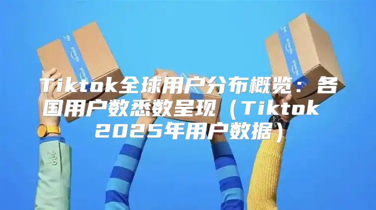Tiktok全球用户分布概览：各国用户数悉数呈现Tiktok 2025年用户数据