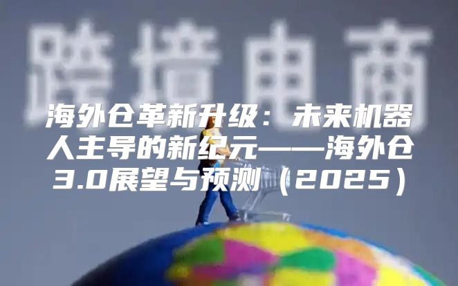 海外仓革新升级：未来机器人主导的新纪元——海外仓3.0展望与预测2025