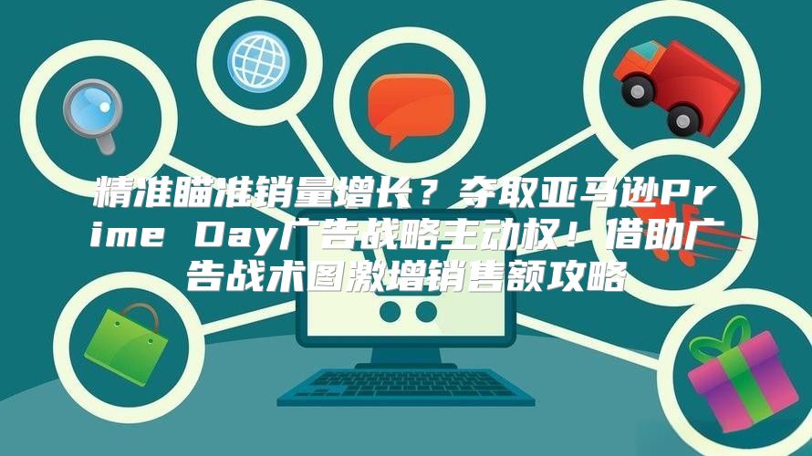 精准瞄准销量增长？夺取亚马逊Prime Day广告战略主动权！借助广告战术图激增销售额攻略