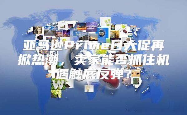 亚马逊Prime日大促再掀热潮，卖家能否抓住机遇触底反弹？