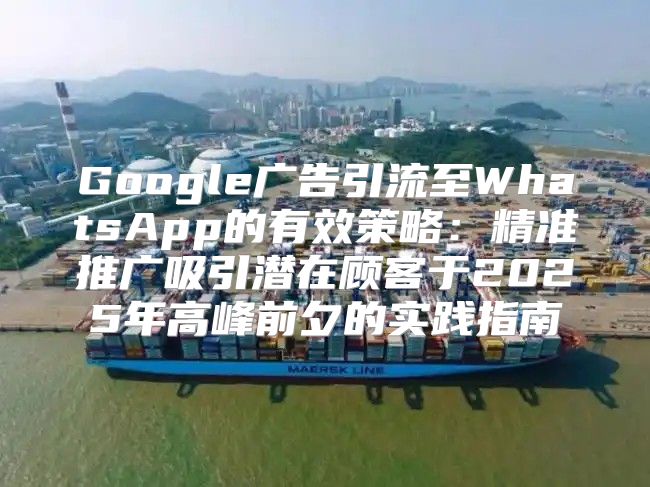 Google广告引流至WhatsApp的有效策略：精准推广吸引潜在顾客于2025年高峰前夕的实践指南