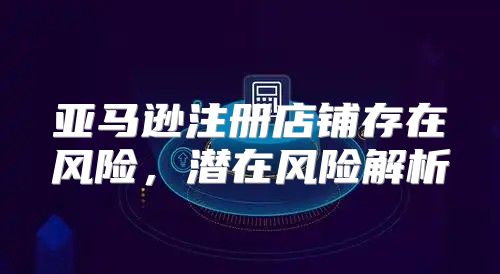 亚马逊注册店铺存在风险，潜在风险解析