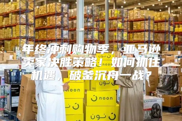年终冲刺购物季，亚马逊卖家决胜策略！如何抓住机遇，破釜沉舟一战？