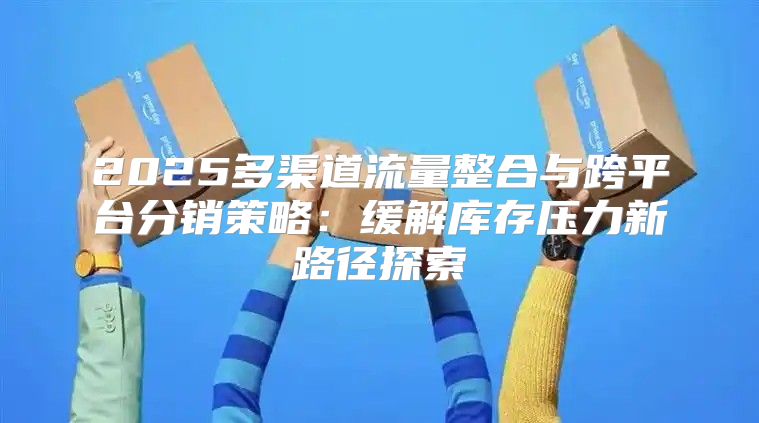 2025多渠道流量整合与跨平台分销策略：缓解库存压力新路径探索