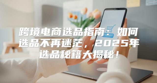 跨境电商选品指南：如何选品不再迷茫，2025年选品秘籍大揭秘！