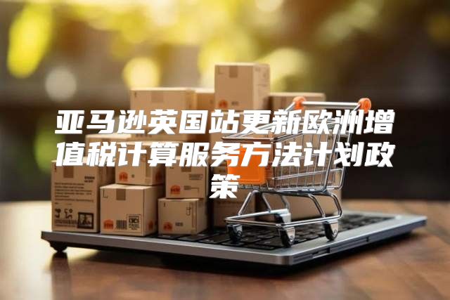 亚马逊英国站更新欧洲增值税计算服务方法计划政策