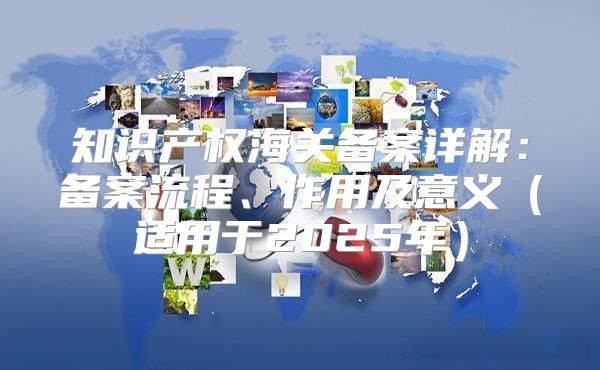 知识产权海关备案详解：备案流程、作用及意义适用于2025年