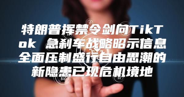 特朗普挥禁令剑向TikTok 急刹车战略昭示信息全面压制盛行自由思潮的新隐患已现危机境地