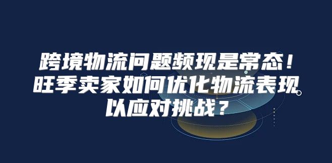 跨境物流问题频现是常态！旺季卖家如何优化物流表现以应对挑战？