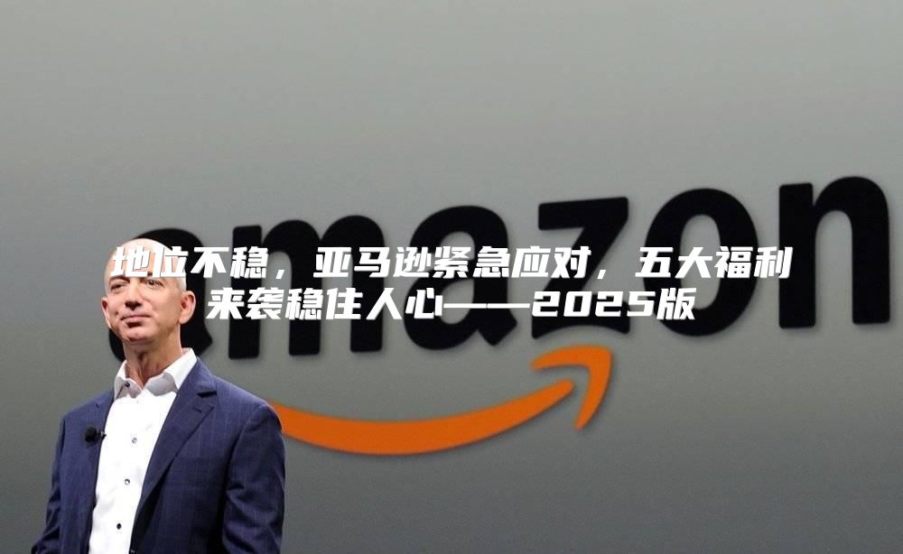 地位不稳，亚马逊紧急应对，五大福利来袭稳住人心——2025版