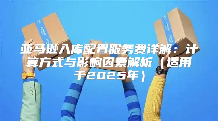 亚马逊入库配置服务费详解：计算方式与影响因素解析适用于2025年