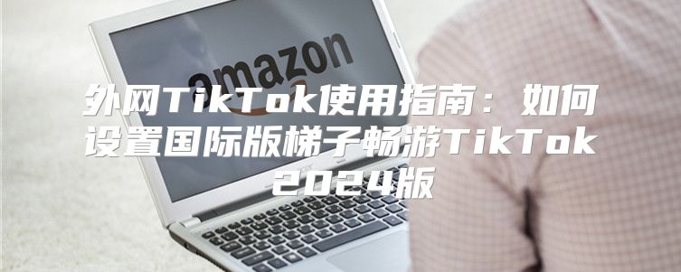 外网TikTok使用指南：如何设置国际版梯子畅游TikTok 2025版