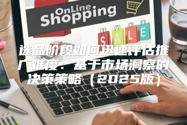选品阶段如何迅速评估推广难度：基于市场洞察的决策策略2025版