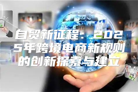 自贸新征程：2025年跨境电商新规则的创新探索与建立