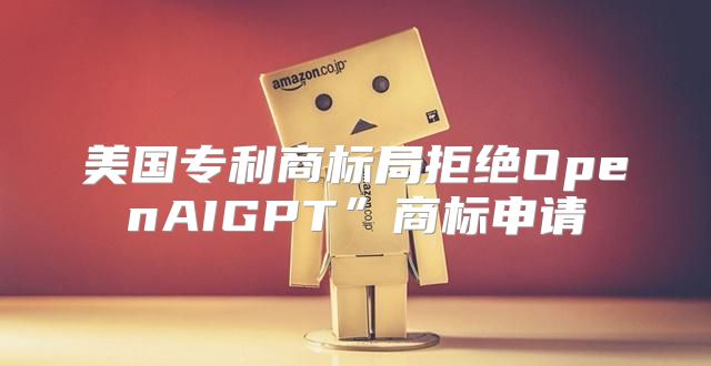 美国专利商标局拒绝OpenAIGPT”商标申请