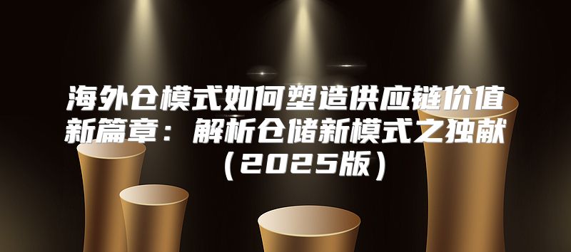 海外仓模式如何塑造供应链价值新篇章：解析仓储新模式之独献2025版