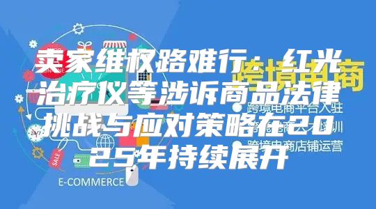 卖家维权路难行：红光治疗仪等涉诉商品法律挑战与应对策略在2025年持续展开