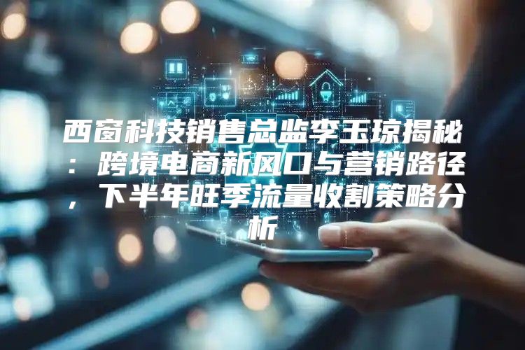 西窗科技销售总监李玉琼揭秘：跨境电商新风口与营销路径，下半年旺季流量收割策略分析