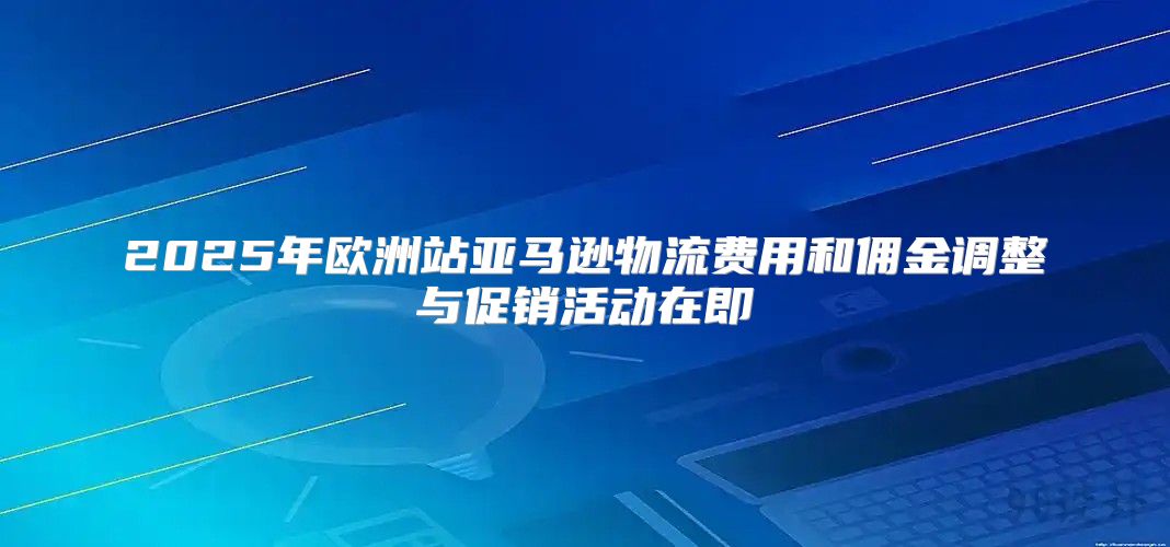 2025年欧洲站亚马逊物流费用和佣金调整与促销活动在即