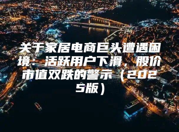 关于家居电商巨头遭遇困境：活跃用户下滑，股价市值双跌的警示2025版
