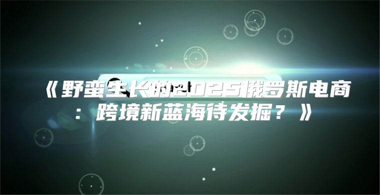 野蛮生长的2025俄罗斯电商：跨境新蓝海待发掘？