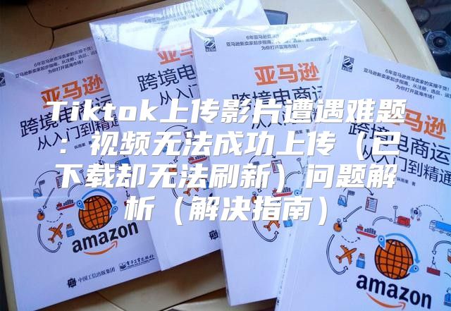 Tiktok上传影片遭遇难题：视频无法成功上传已下载却无法刷新问题解析解决指南