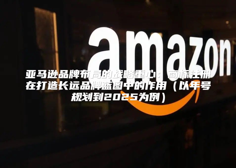 亚马逊品牌布局的战略重心：商标注册在打造长远品牌蓝图中的作用以年号规划到2025为例