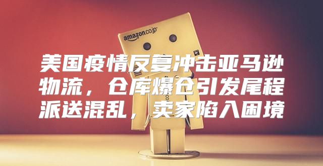 美国疫情反复冲击亚马逊物流，仓库爆仓引发尾程派送混乱，卖家陷入困境