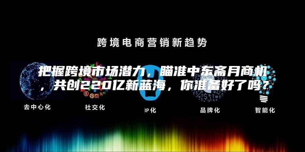 把握跨境市场潜力，瞄准中东斋月商机，共创220亿新蓝海，你准备好了吗？