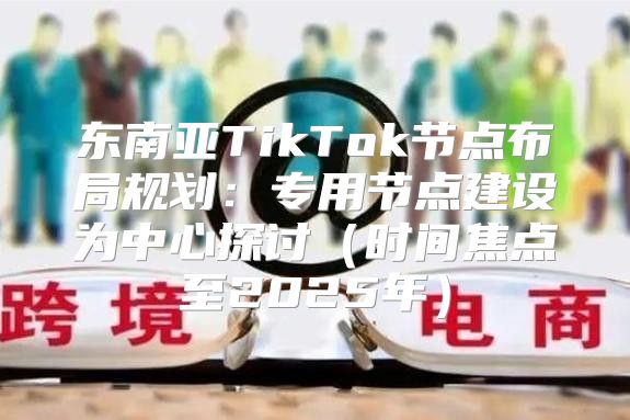 东南亚TikTok节点布局规划：专用节点建设为中心探讨时间焦点至2025年