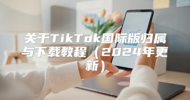 关于TikTok国际版归属与下载教程2025年更新
