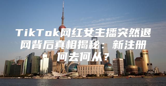 TikTok网红女主播突然退网背后真相揭秘：新注册何去何从？