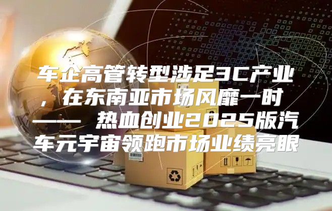 车企高管转型涉足3C产业，在东南亚市场风靡一时 —— 热血创业2025版汽车元宇宙领跑市场业绩亮眼