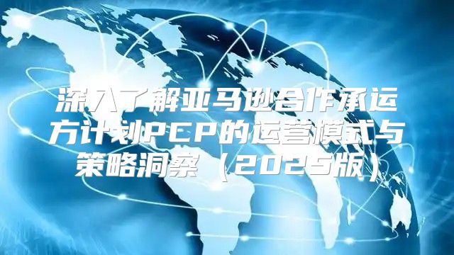 深入了解亚马逊合作承运方计划PCP的运营模式与策略洞察2025版