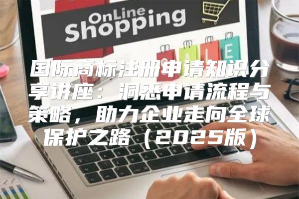 国际商标注册申请知识分享讲座：洞悉申请流程与策略，助力企业走向全球保护之路2025版