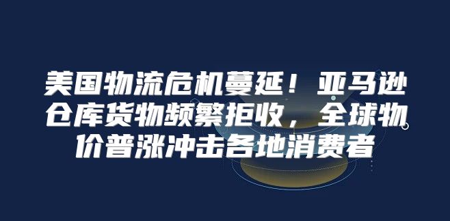 美国物流危机蔓延！亚马逊仓库货物频繁拒收，全球物价普涨冲击各地消费者