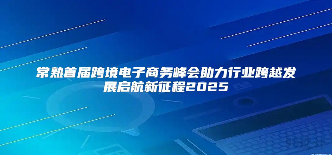 常熟首届跨境电子商务峰会助力行业跨越发展启航新征程2025
