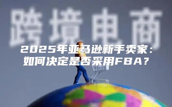 2025年亚马逊新手卖家：如何决定是否采用FBA？