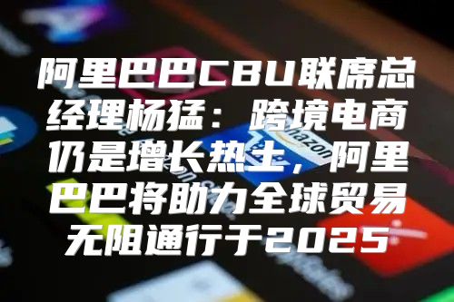 阿里巴巴CBU联席总经理杨猛：跨境电商仍是增长热土，阿里巴巴将助力全球贸易无阻通行于2025