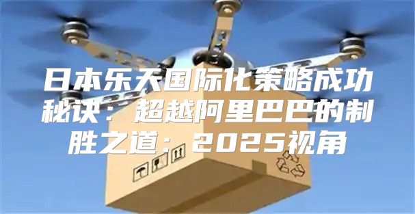 日本乐天国际化策略成功秘诀：超越阿里巴巴的制胜之道：2025视角
