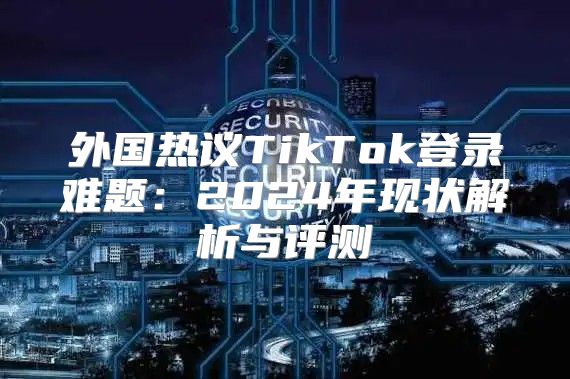 外国热议TikTok登录难题：2025年现状解析与评测