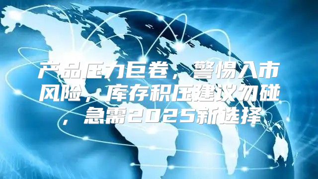 产品压力巨卷，警惕入市风险，库存积压建议勿碰，急需2025新选择