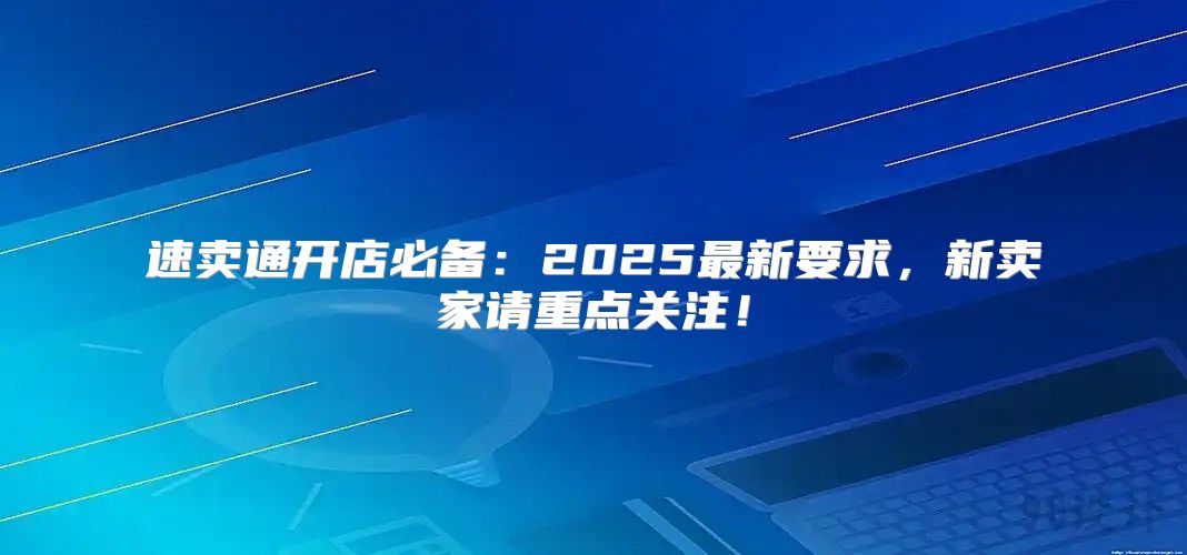 速卖通开店必备：2025最新要求，新卖家请重点关注！