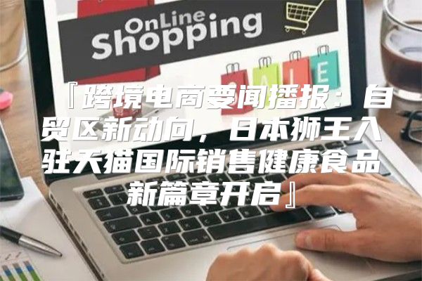 『跨境电商要闻播报：自贸区新动向，日本狮王入驻天猫国际销售健康食品新篇章开启』