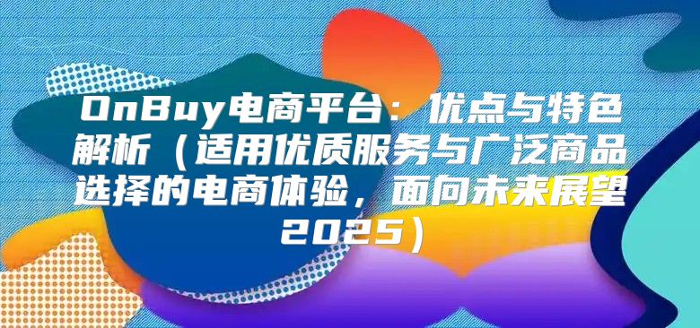 OnBuy电商平台：优点与特色解析适用优质服务与广泛商品选择的电商体验，面向未来展望2025