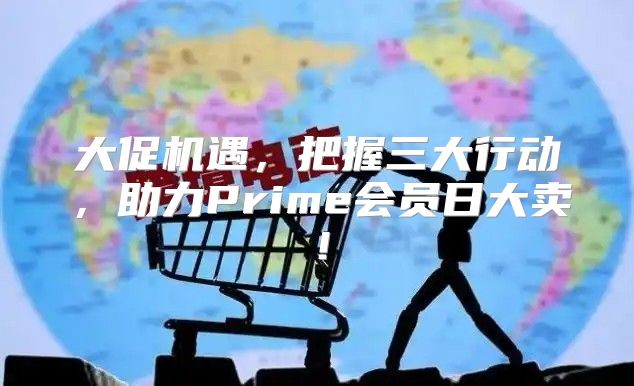 大促机遇，把握三大行动，助力Prime会员日大卖！