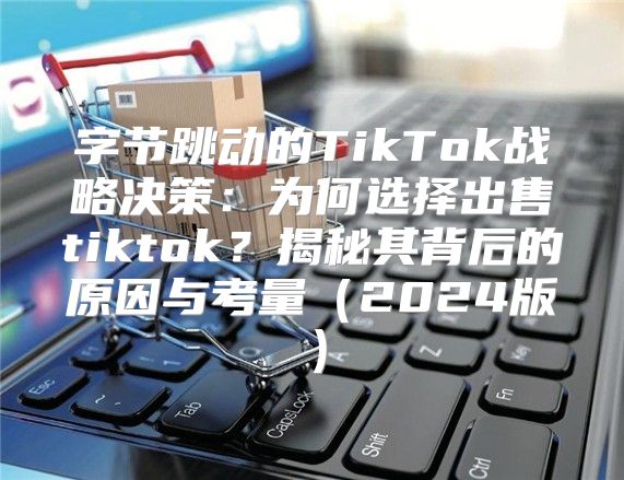 字节跳动的TikTok战略决策：为何选择出售tiktok？揭秘其背后的原因与考量2025版
