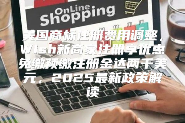 美国商标注册费用调整，Wish新商家注册享优惠免缴预缴注册金达两千美元，2025最新政策解读