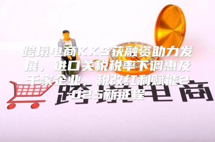 跨境电商KKS获融资助力发展，进口关税税率下调惠及千家企业，税改红利赋能2025新征程
