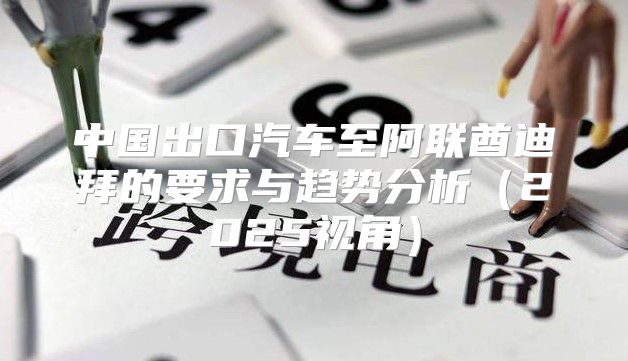 中国出口汽车至阿联酋迪拜的要求与趋势分析2025视角